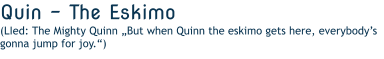Quin - The Eskimo  (LIed: The Mighty Quinn „But when Quinn the eskimo gets here, everybody’s gonna jump for joy.“)