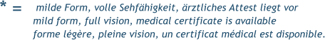 * =  milde Form, volle Sehfähigkeit, ärztliches Attest liegt vor mild form, full vision, medical certificate is available forme légère, pleine vision, un certificat médical est disponible.